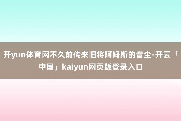 开yun体育网不久前传来旧将阿姆斯的音尘-开云「中国」kaiyun网页版登录入口