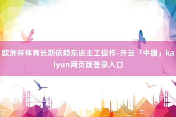 欧洲杯体育长期依赖东谈主工操作-开云「中国」kaiyun网页版登录入口
