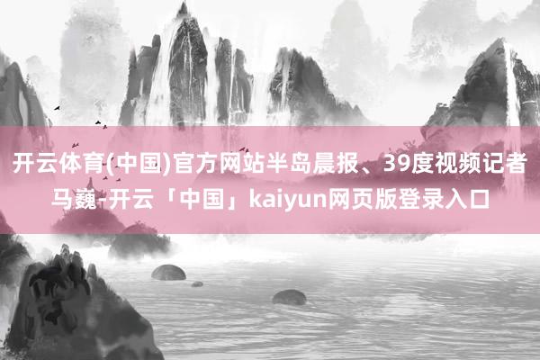 开云体育(中国)官方网站半岛晨报、39度视频记者马巍-开云「中国」kaiyun网页版登录入口
